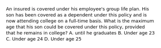 An insured is covered under his employee's group life plan. His son has been covered as a dependent under this policy and is now attending college on a full-time basis. What is the maximum age that his son could be covered under this policy, provided that he remains in college? A. until he graduates B. Under age 23 C. Under age 24 D. Under age 25