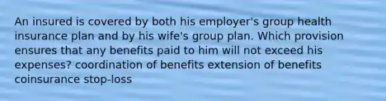 An insured is covered by both his employer's group health insurance plan and by his wife's group plan. Which provision ensures that any benefits paid to him will not exceed his expenses? coordination of benefits extension of benefits coinsurance stop-loss