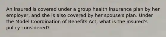 An insured is covered under a group health insurance plan by her employer, and she is also covered by her spouse's plan. Under the Model Coordination of Benefits Act, what is the insured's policy considered?