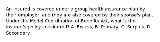 An insured is covered under a group health insurance plan by their employer, and they are also covered by their spouse's plan. Under the Model Coordination of Benefits Act, what is the insured's policy considered? A. Excess, B. Primary, C. Surplus, D. Secondary