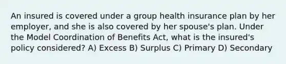 An insured is covered under a group health insurance plan by her employer, and she is also covered by her spouse's plan. Under the Model Coordination of Benefits Act, what is the insured's policy considered? A) Excess B) Surplus C) Primary D) Secondary