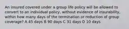 An insured covered under a group life policy will be allowed to convert to an individual policy, without evidence of insurability, within how many days of the termination or reduction of group coverage? A 45 days B 90 days C 31 days D 10 days