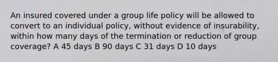 An insured covered under a group life policy will be allowed to convert to an individual policy, without evidence of insurability, within how many days of the termination or reduction of group coverage? A 45 days B 90 days C 31 days D 10 days