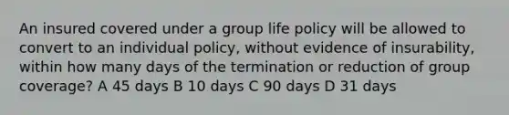 An insured covered under a group life policy will be allowed to convert to an individual policy, without evidence of insurability, within how many days of the termination or reduction of group coverage? A 45 days B 10 days C 90 days D 31 days