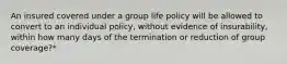 An insured covered under a group life policy will be allowed to convert to an individual policy, without evidence of insurability, within how many days of the termination or reduction of group coverage?*