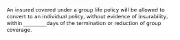 An insured covered under a group life policy will be allowed to convert to an individual policy, without evidence of insurability, within _________days of the termination or reduction of group coverage.