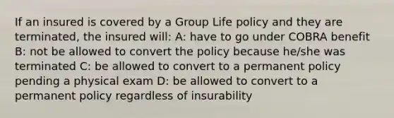 If an insured is covered by a Group Life policy and they are terminated, the insured will: A: have to go under COBRA benefit B: not be allowed to convert the policy because he/she was terminated C: be allowed to convert to a permanent policy pending a physical exam D: be allowed to convert to a permanent policy regardless of insurability