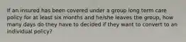 If an insured has been covered under a group long term care policy for at least six months and he/she leaves the group, how many days do they have to decided if they want to convert to an individual policy?