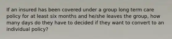 If an insured has been covered under a group long term care policy for at least six months and he/she leaves the group, how many days do they have to decided if they want to convert to an individual policy?