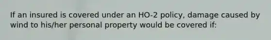 If an insured is covered under an HO-2 policy, damage caused by wind to his/her personal property would be covered if: