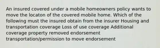 An insured covered under a mobile homeowners policy wants to move the locaton of the covered mobile home. Which of the following must the insured obtain from the insurer Housing and transportation coverage Loss of use coverage Additional coverage property removed endorsement transportation/permission to move endorsement