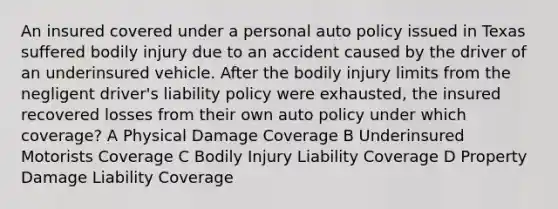 An insured covered under a personal auto policy issued in Texas suffered bodily injury due to an accident caused by the driver of an underinsured vehicle. After the bodily injury limits from the negligent driver's liability policy were exhausted, the insured recovered losses from their own auto policy under which coverage? A Physical Damage Coverage B Underinsured Motorists Coverage C Bodily Injury Liability Coverage D Property Damage Liability Coverage