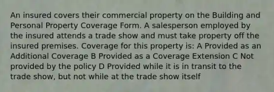 An insured covers their commercial property on the Building and Personal Property Coverage Form. A salesperson employed by the insured attends a trade show and must take property off the insured premises. Coverage for this property is: A Provided as an Additional Coverage B Provided as a Coverage Extension C Not provided by the policy D Provided while it is in transit to the trade show, but not while at the trade show itself