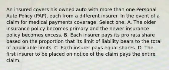 An insured covers his owned auto with more than one Personal Auto Policy (PAP), each from a different insurer. In the event of a claim for medical payments coverage, Select one: A. The older insurance policy becomes primary and the newer insurance policy becomes excess. B. Each insurer pays its pro rata share based on the proportion that its limit of liability bears to the total of applicable limits. C. Each insurer pays equal shares. D. The first insurer to be placed on notice of the claim pays the entire claim.