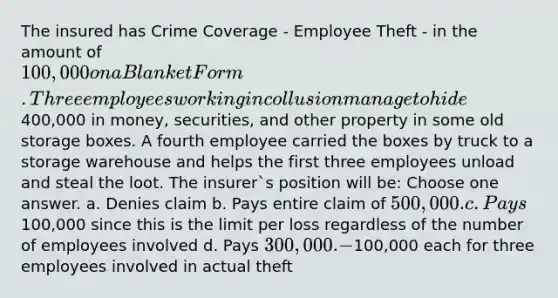 The insured has Crime Coverage - Employee Theft - in the amount of 100,000 on a Blanket Form. Three employees working in collusion manage to hide400,000 in money, securities, and other property in some old storage boxes. A fourth employee carried the boxes by truck to a storage warehouse and helps the first three employees unload and steal the loot. The insurer`s position will be: Choose one answer. a. Denies claim b. Pays entire claim of 500,000. c. Pays100,000 since this is the limit per loss regardless of the number of employees involved d. Pays 300,000. -100,000 each for three employees involved in actual theft