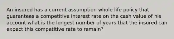 An insured has a current assumption whole life policy that guarantees a competitive interest rate on the cash value of his account what is the longest number of years that the insured can expect this competitive rate to remain?