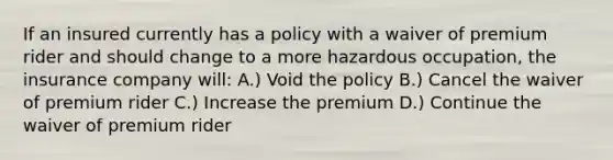 If an insured currently has a policy with a waiver of premium rider and should change to a more hazardous occupation, the insurance company will: A.) Void the policy B.) Cancel the waiver of premium rider C.) Increase the premium D.) Continue the waiver of premium rider