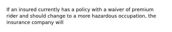 If an insured currently has a policy with a waiver of premium rider and should change to a more hazardous occupation, the insurance company will