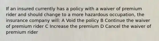 If an insured currently has a policy with a waiver of premium rider and should change to a more hazardous occupation, the insurance company will: A Void the policy B Continue the waiver of premium rider C Increase the premium D Cancel the waiver of premium rider