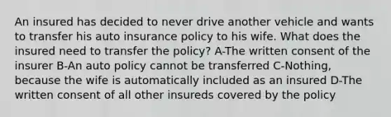 An insured has decided to never drive another vehicle and wants to transfer his auto insurance policy to his wife. What does the insured need to transfer the policy? A-The written consent of the insurer B-An auto policy cannot be transferred C-Nothing, because the wife is automatically included as an insured D-The written consent of all other insureds covered by the policy