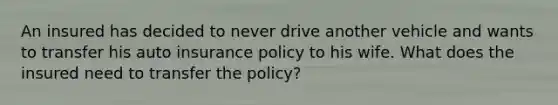 An insured has decided to never drive another vehicle and wants to transfer his auto insurance policy to his wife. What does the insured need to transfer the policy?