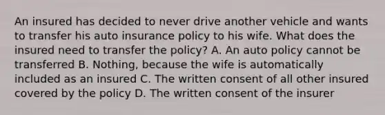 An insured has decided to never drive another vehicle and wants to transfer his auto insurance policy to his wife. What does the insured need to transfer the policy? A. An auto policy cannot be transferred B. Nothing, because the wife is automatically included as an insured C. The written consent of all other insured covered by the policy D. The written consent of the insurer