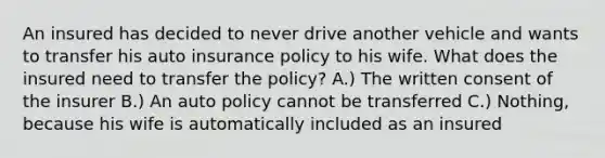 An insured has decided to never drive another vehicle and wants to transfer his auto insurance policy to his wife. What does the insured need to transfer the policy? A.) The written consent of the insurer B.) An auto policy cannot be transferred C.) Nothing, because his wife is automatically included as an insured