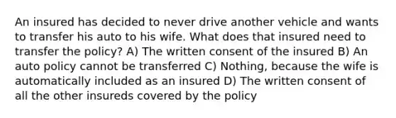 An insured has decided to never drive another vehicle and wants to transfer his auto to his wife. What does that insured need to transfer the policy? A) The written consent of the insured B) An auto policy cannot be transferred C) Nothing, because the wife is automatically included as an insured D) The written consent of all the other insureds covered by the policy