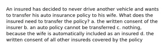 An insured has decided to never drive another vehicle and wants to transfer his auto insurance policy to his wife. What does the insured need to transfer the policy? a. the written consent of the insurer b. an auto policy cannot be transferred c. nothing, because the wife is automatically included as an insured d. the written consent of all other insureds covered by the policy