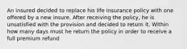 An insured decided to replace his life insurance policy with one offered by a new insure. After receiving the policy, he is unsatisfied with the provision and decided to return it. Within how many days must he return the policy in order to receive a full premium refund