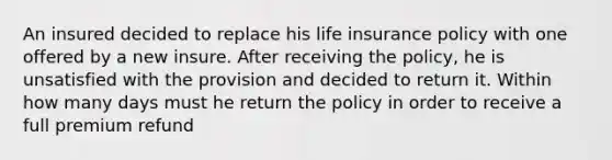 An insured decided to replace his life insurance policy with one offered by a new insure. After receiving the policy, he is unsatisfied with the provision and decided to return it. Within how many days must he return the policy in order to receive a full premium refund