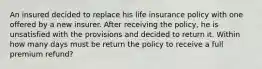 An insured decided to replace his life insurance policy with one offered by a new insurer. After receiving the policy, he is unsatisfied with the provisions and decided to return it. Within how many days must be return the policy to receive a full premium refund?