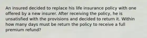 An insured decided to replace his life insurance policy with one offered by a new insurer. After receiving the policy, he is unsatisfied with the provisions and decided to return it. Within how many days must be return the policy to receive a full premium refund?