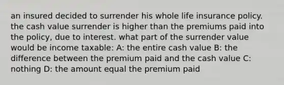 an insured decided to surrender his whole life insurance policy. the cash value surrender is higher than the premiums paid into the policy, due to interest. what part of the surrender value would be income taxable: A: the entire cash value B: the difference between the premium paid and the cash value C: nothing D: the amount equal the premium paid