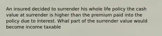 An insured decided to surrender his whole life policy the cash value at surrender is higher than the premium paid into the policy due to interest. What part of the surrender value would become income taxable