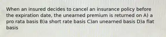 When an insured decides to cancel an insurance policy before the expiration date, the unearned premium is returned on A) a pro rata basis B)a short rate basis C)an unearned basis D)a flat basis