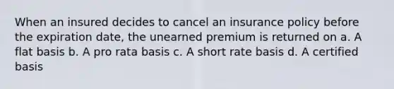 When an insured decides to cancel an insurance policy before the expiration date, the unearned premium is returned on a. A flat basis b. A pro rata basis c. A short rate basis d. A certified basis