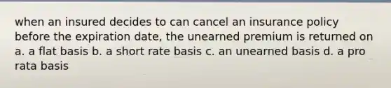 when an insured decides to can cancel an insurance policy before the expiration date, the unearned premium is returned on a. a flat basis b. a short rate basis c. an unearned basis d. a pro rata basis