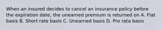 When an insured decides to cancel an insurance policy before the expiration date, the unearned premium is returned on A. Flat basis B. Short rate basis C. Unearned basis D. Pro rata basis