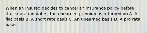 When an insured decides to cancel an insurance policy before the expiration dates, the unearned premium is returned on A. A flat basis B. A short rate basis C. An unearned basis D. A pro rata basis