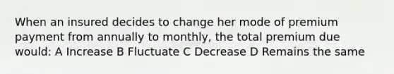 When an insured decides to change her mode of premium payment from annually to monthly, the total premium due would: A Increase B Fluctuate C Decrease D Remains the same