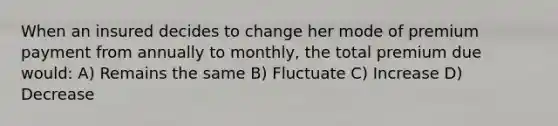 When an insured decides to change her mode of premium payment from annually to monthly, the total premium due would: A) Remains the same B) Fluctuate C) Increase D) Decrease