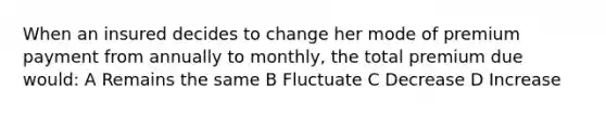 When an insured decides to change her mode of premium payment from annually to monthly, the total premium due would: A Remains the same B Fluctuate C Decrease D Increase