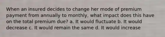 When an insured decides to change her mode of premium payment from annually to monthly, what impact does this have on the total premium due? a. It would fluctuate b. It would decrease c. It would remain the same d. It would increase