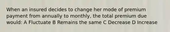 When an insured decides to change her mode of premium payment from annually to monthly, the total premium due would: A Fluctuate B Remains the same C Decrease D Increase