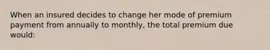 When an insured decides to change her mode of premium payment from annually to monthly, the total premium due would: