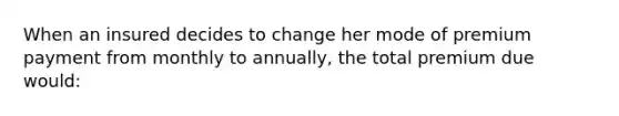 When an insured decides to change her mode of premium payment from monthly to annually, the total premium due would: