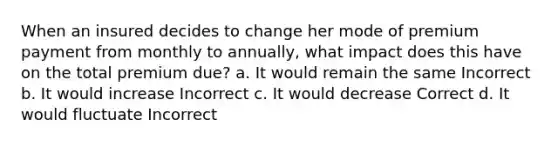 When an insured decides to change her mode of premium payment from monthly to annually, what impact does this have on the total premium due? a. It would remain the same Incorrect b. It would increase Incorrect c. It would decrease Correct d. It would fluctuate Incorrect