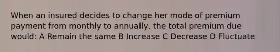 When an insured decides to change her mode of premium payment from monthly to annually, the total premium due would: A Remain the same B Increase C Decrease D Fluctuate