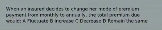 When an insured decides to change her mode of premium payment from monthly to annually, the total premium due would: A Fluctuate B Increase C Decrease D Remain the same